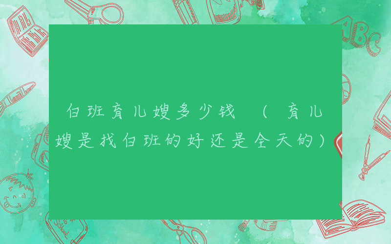 白班育儿嫂多少钱 (育儿嫂是找白班的好还是全天的)
